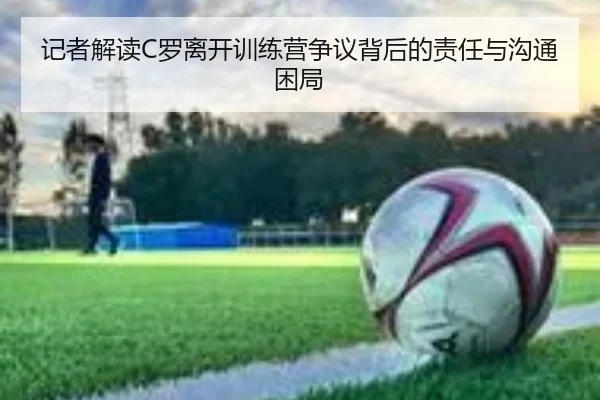 记者解读C罗离开训练营争议背后的责任与沟通困局